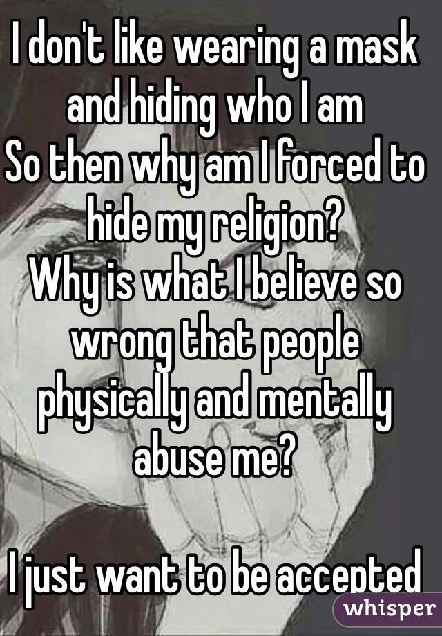 I don't like wearing a mask and hiding who I am
So then why am I forced to hide my religion?
Why is what I believe so wrong that people physically and mentally abuse me?

I just want to be accepted