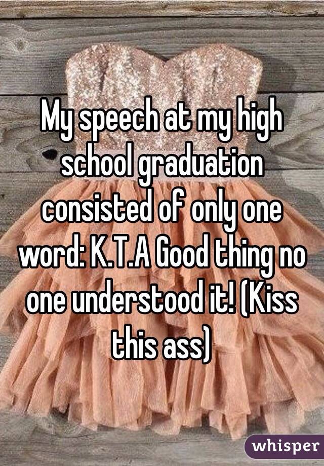 My speech at my high school graduation consisted of only one word: K.T.A Good thing no one understood it! (Kiss this ass)