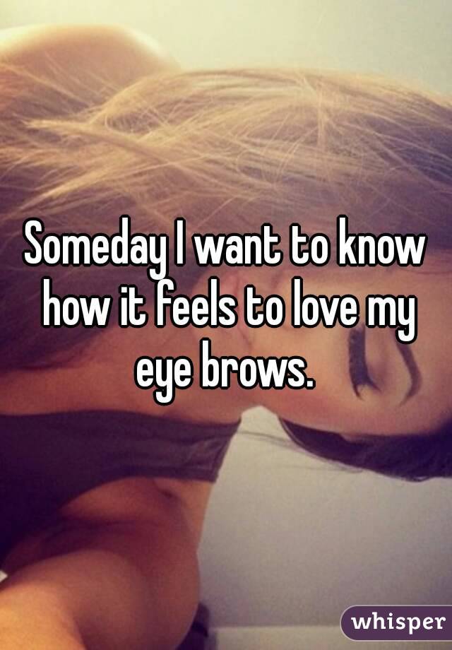 Someday I want to know how it feels to love my eye brows. 