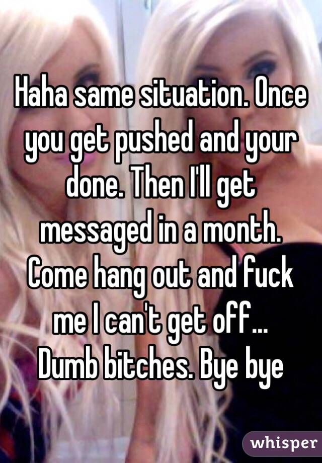 Haha same situation. Once you get pushed and your done. Then I'll get messaged in a month. Come hang out and fuck me I can't get off...
Dumb bitches. Bye bye 