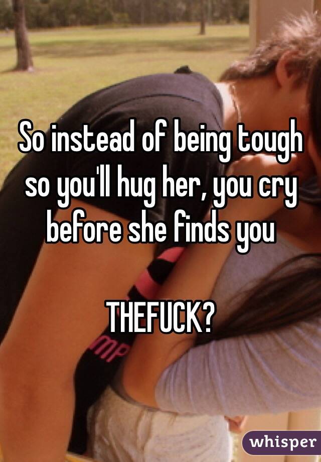 So instead of being tough so you'll hug her, you cry before she finds you 

THEFUCK?