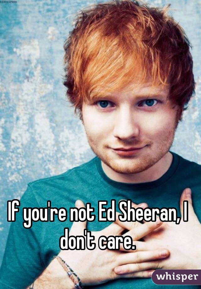 If you're not Ed Sheeran, I don't care.