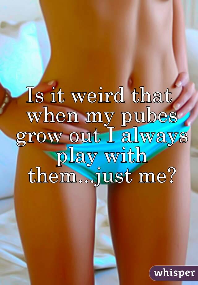 Is it weird that when my pubes grow out I always play with them...just me?