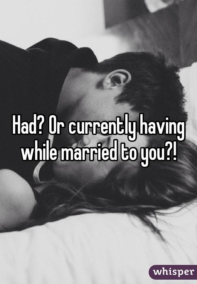 Had? Or currently having while married to you?!