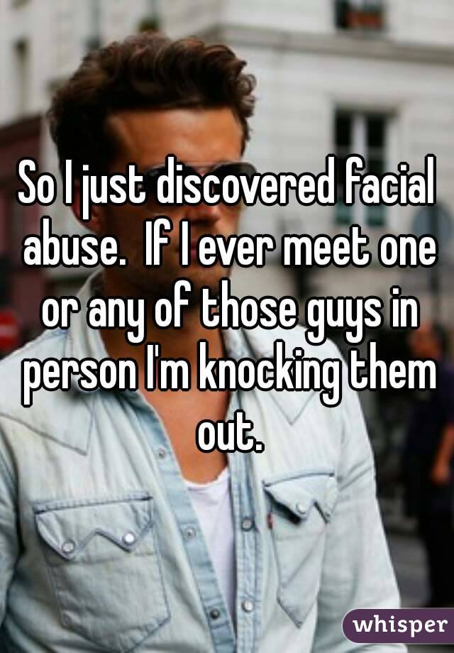 So I just discovered facial abuse.  If I ever meet one or any of those guys in person I'm knocking them out.