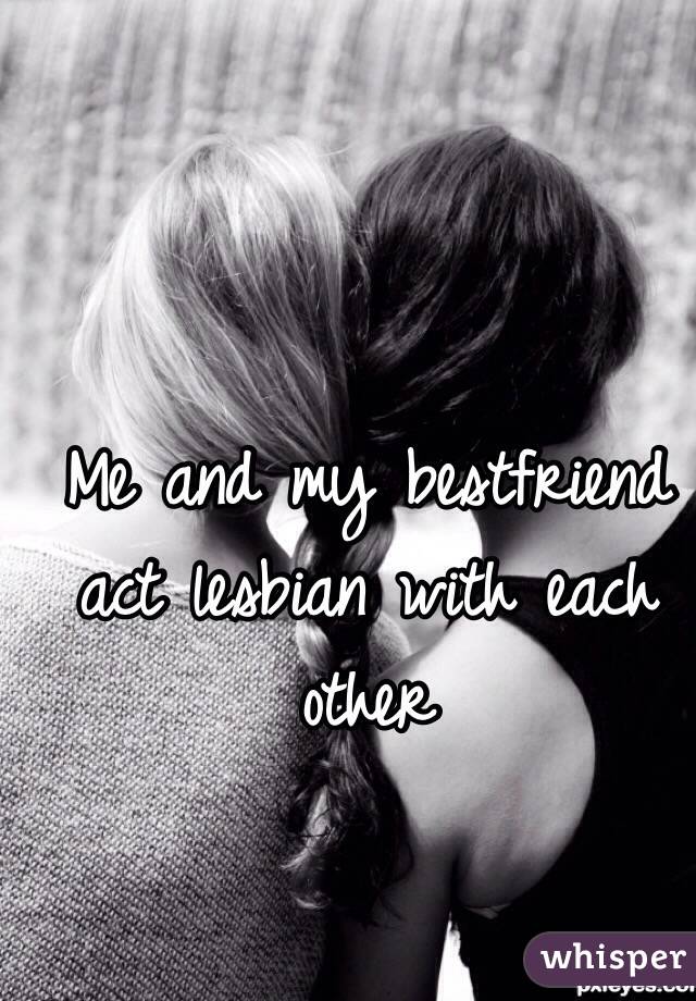 Me and my bestfriend act lesbian with each other 