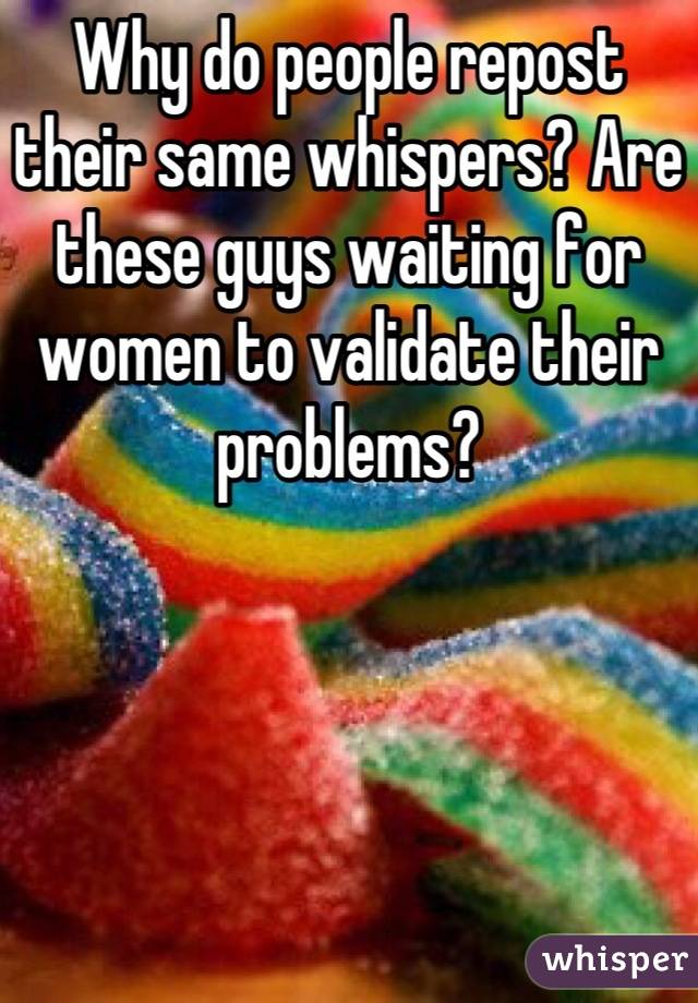 Why do people repost their same whispers? Are these guys waiting for women to validate their problems?