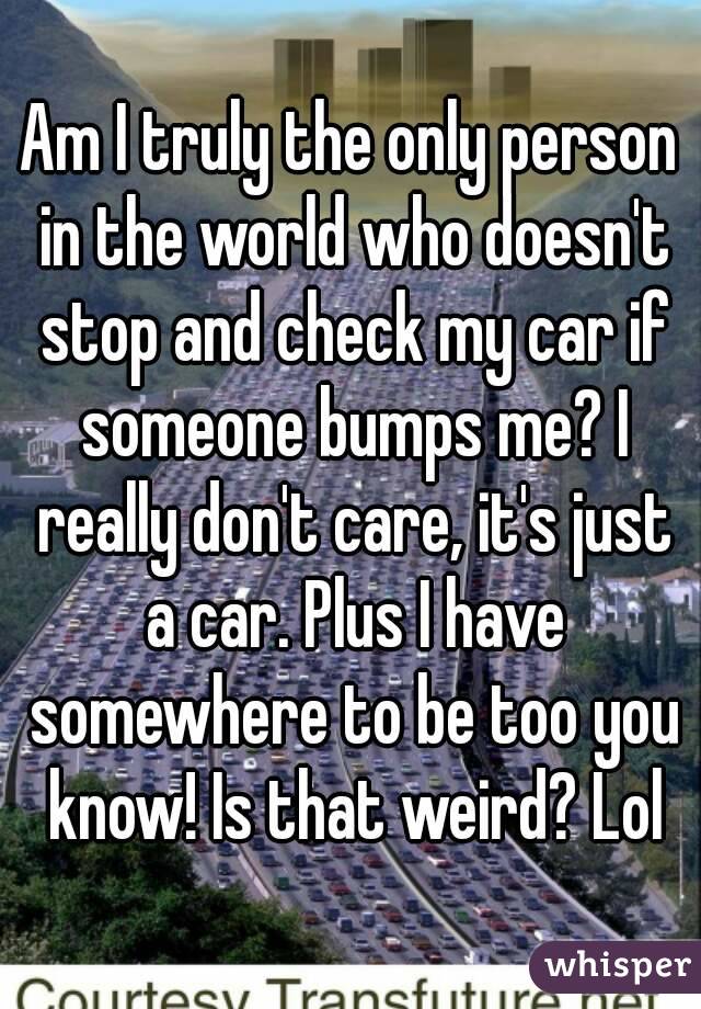 Am I truly the only person in the world who doesn't stop and check my car if someone bumps me? I really don't care, it's just a car. Plus I have somewhere to be too you know! Is that weird? Lol