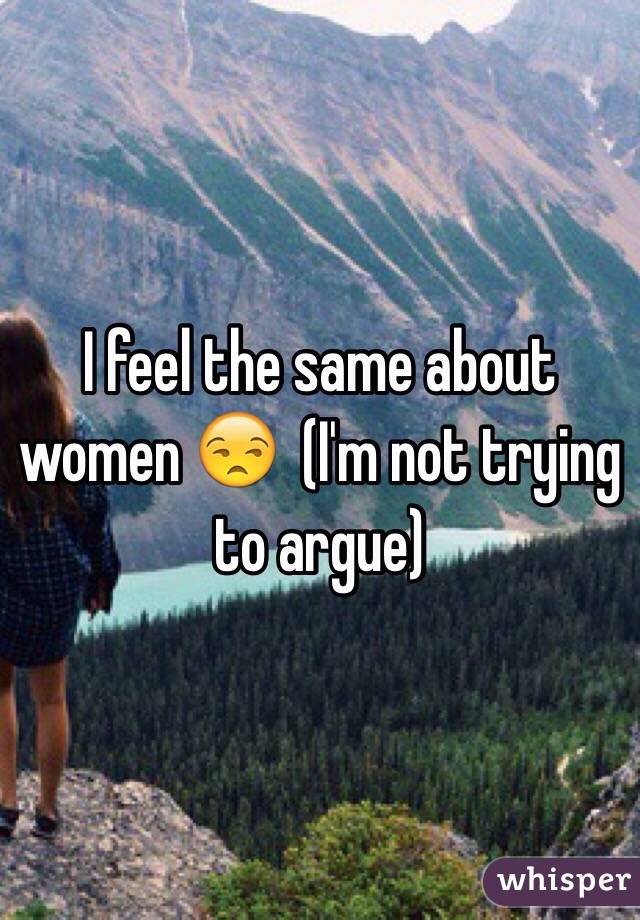 I feel the same about women 😒  (I'm not trying to argue)