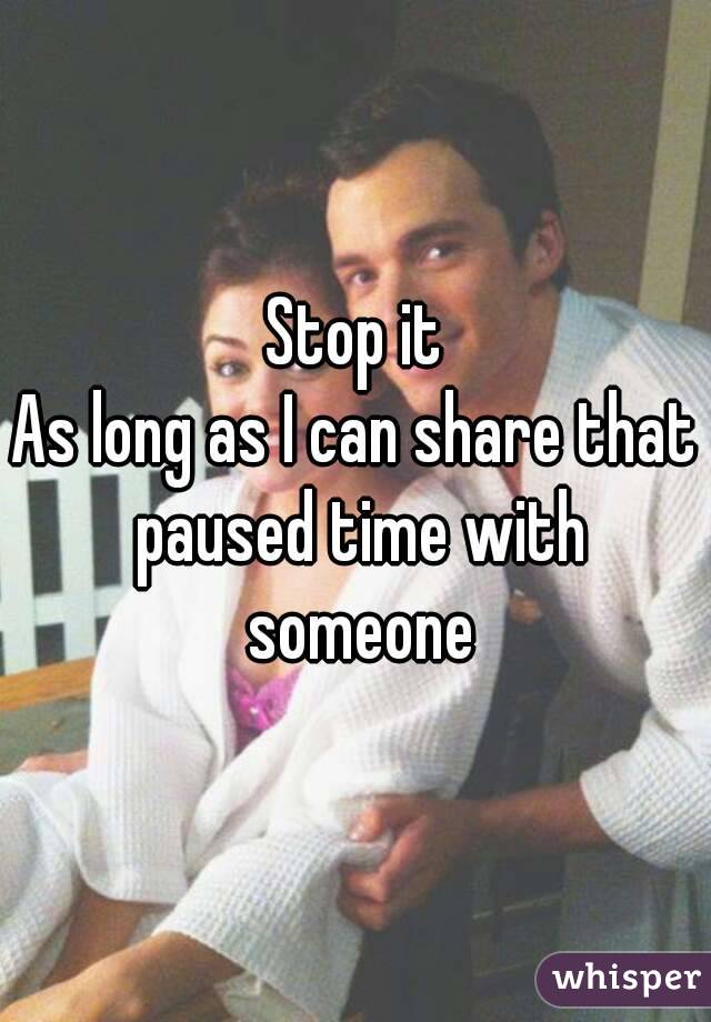 Stop it
As long as I can share that paused time with someone