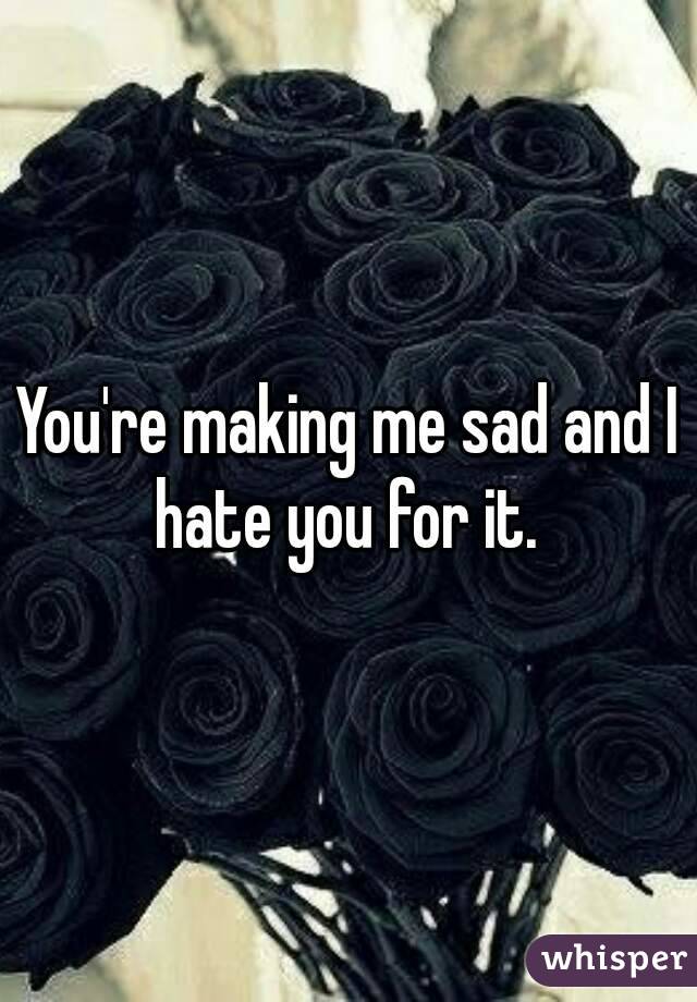 You're making me sad and I hate you for it. 