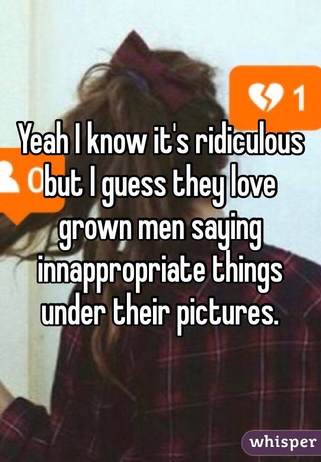 Yeah I know it's ridiculous but I guess they love grown men saying innappropriate things under their pictures.