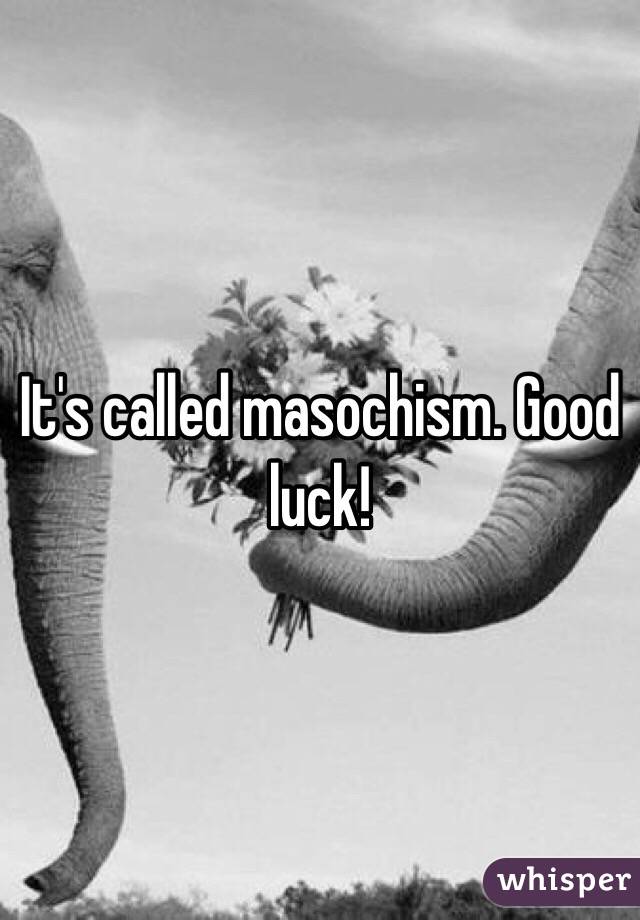 It's called masochism. Good luck!