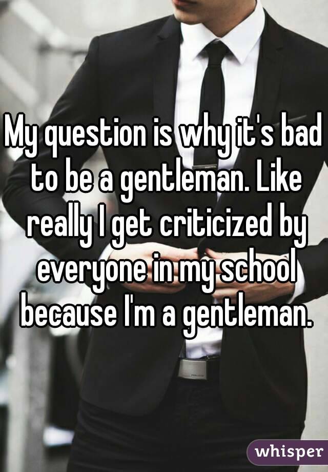 My question is why it's bad to be a gentleman. Like really I get criticized by everyone in my school because I'm a gentleman.