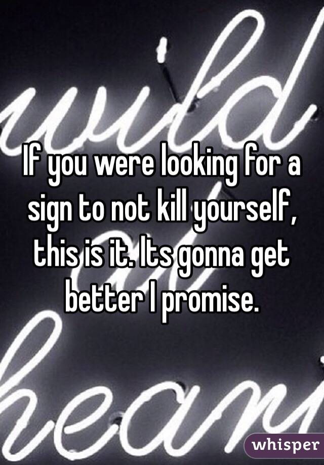 If you were looking for a sign to not kill yourself, this is it. Its gonna get better I promise. 