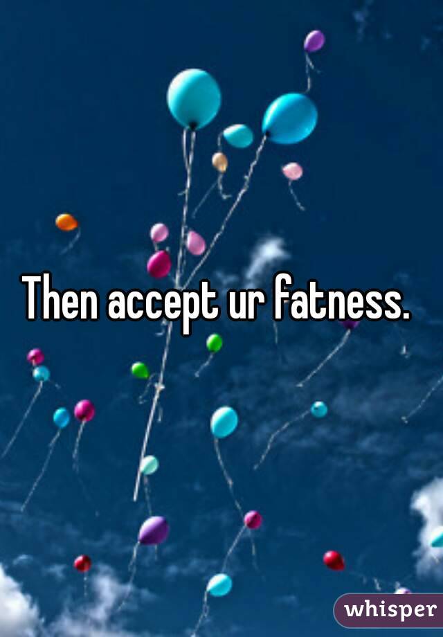 Then accept ur fatness. 