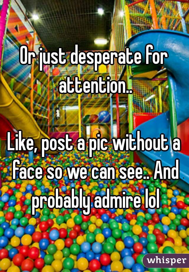 Or just desperate for attention..

Like, post a pic without a face so we can see.. And probably admire lol