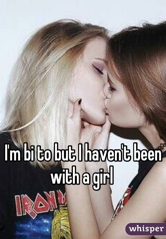 I'm bi to but I haven't been with a girl 