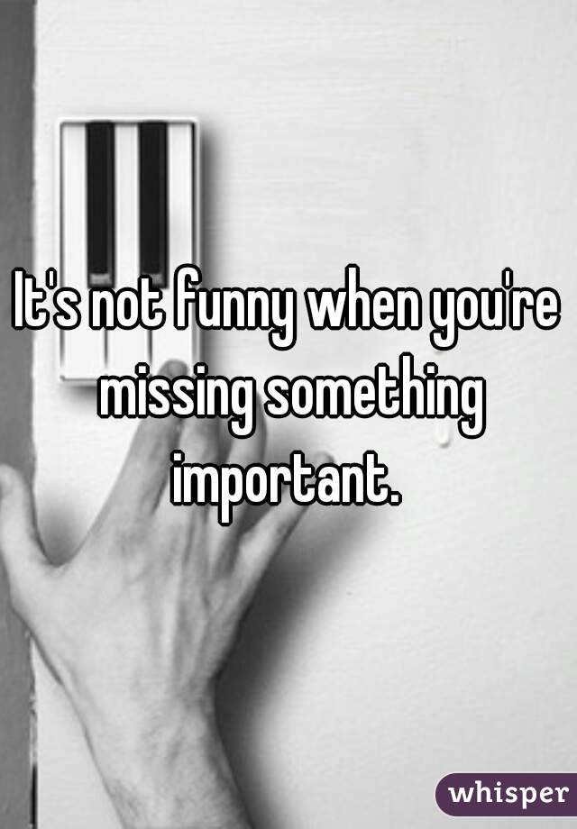 It's not funny when you're missing something important. 