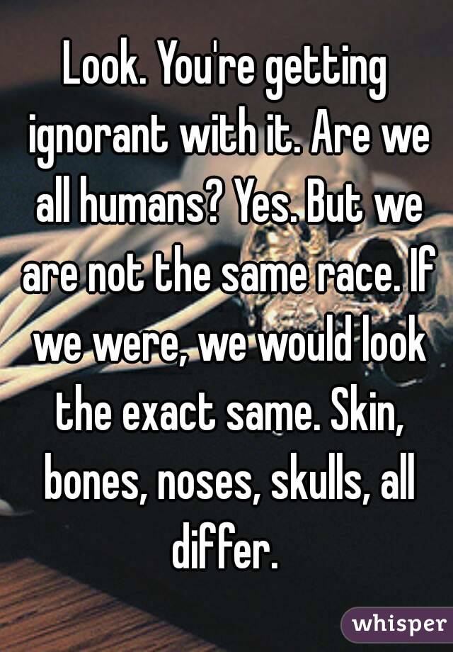 Look. You're getting ignorant with it. Are we all humans? Yes. But we are not the same race. If we were, we would look the exact same. Skin, bones, noses, skulls, all differ. 