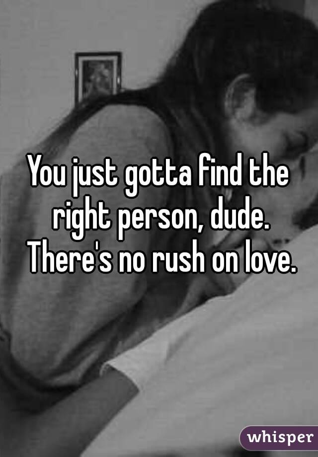 You just gotta find the right person, dude. There's no rush on love.