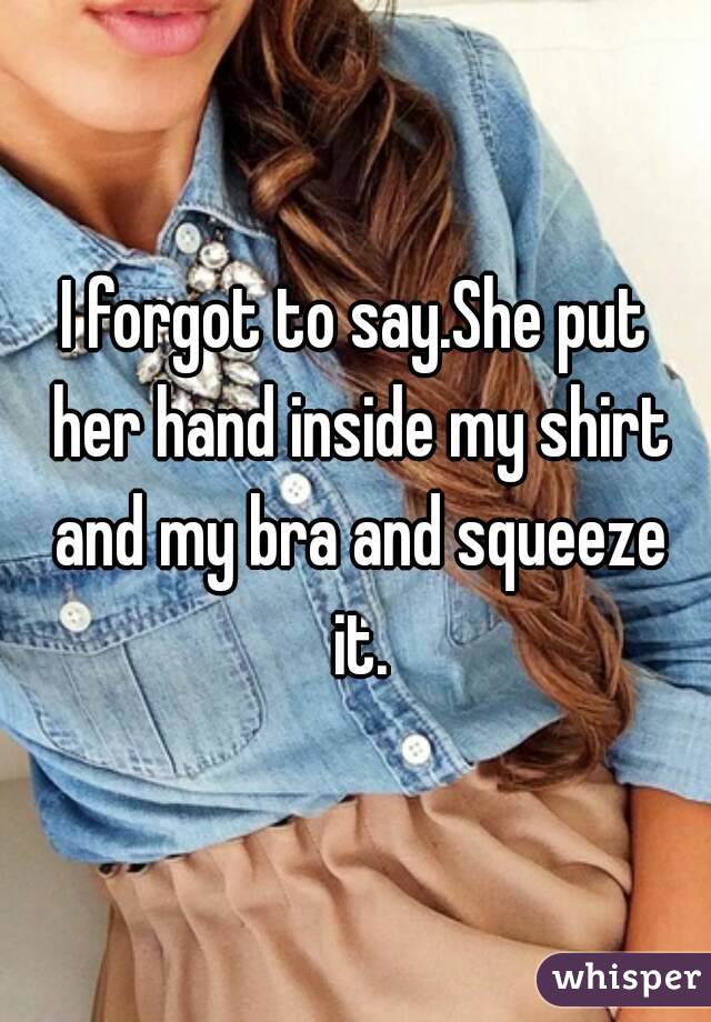 I forgot to say.She put her hand inside my shirt and my bra and squeeze it.