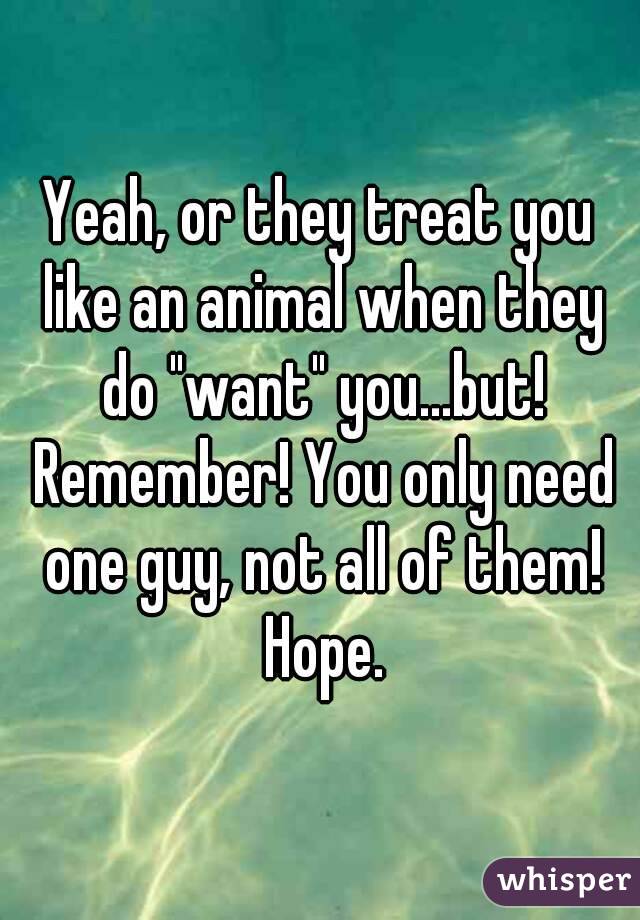 Yeah, or they treat you like an animal when they do "want" you...but! Remember! You only need one guy, not all of them! Hope.