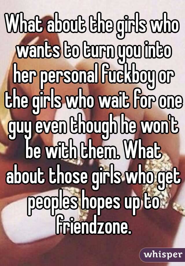 What about the girls who wants to turn you into her personal fuckboy or the girls who wait for one guy even though he won't be with them. What about those girls who get peoples hopes up to friendzone.