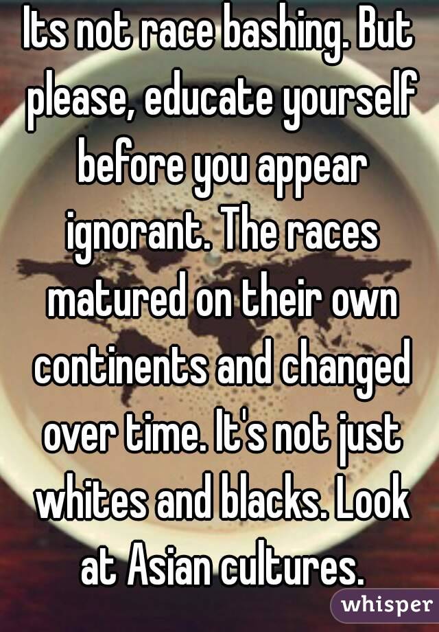 Its not race bashing. But please, educate yourself before you appear ignorant. The races matured on their own continents and changed over time. It's not just whites and blacks. Look at Asian cultures.