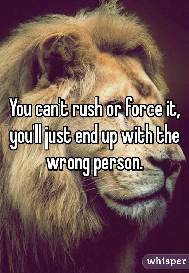 You can't rush or force it, you'll just end up with the wrong person. 