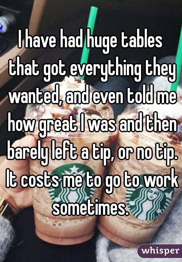 I have had huge tables that got everything they wanted, and even told me how great I was and then barely left a tip, or no tip. It costs me to go to work sometimes. 