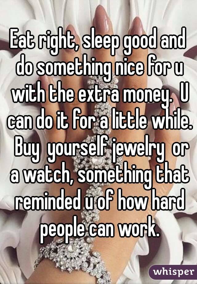Eat right, sleep good and do something nice for u with the extra money.  U can do it for a little while.  Buy  yourself jewelry  or a watch, something that reminded u of how hard people can work.