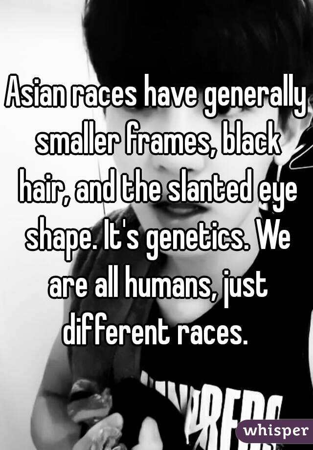 Asian races have generally smaller frames, black hair, and the slanted eye shape. It's genetics. We are all humans, just different races. 