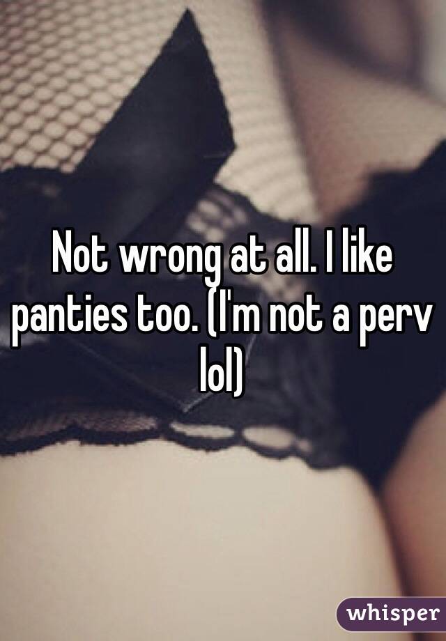 Not wrong at all. I like panties too. (I'm not a perv lol)