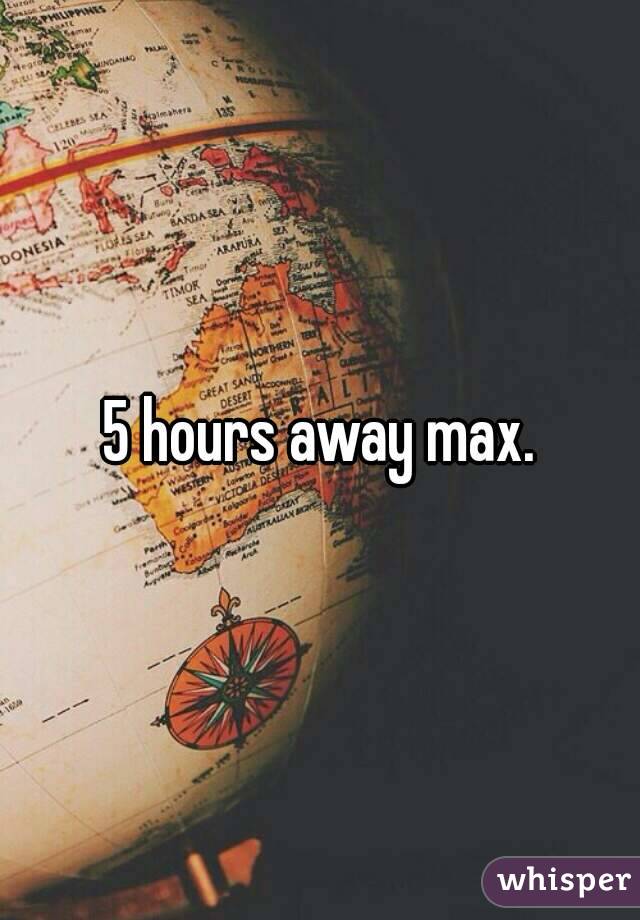 5 hours away max.