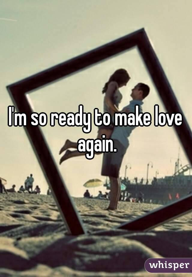 I'm so ready to make love again.
