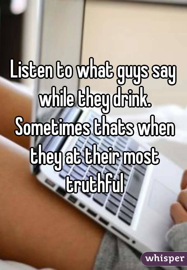 Listen to what guys say while they drink. Sometimes thats when they at their most truthful