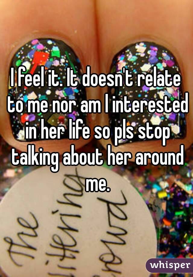 I feel it. It doesn't relate to me nor am I interested in her life so pls stop talking about her around me.