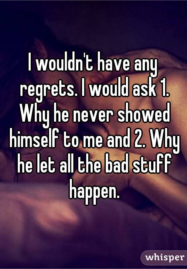 I wouldn't have any regrets. I would ask 1. Why he never showed himself to me and 2. Why he let all the bad stuff happen.
