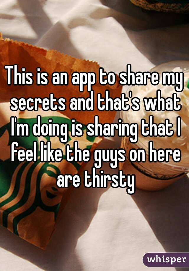 This is an app to share my secrets and that's what I'm doing is sharing that I feel like the guys on here are thirsty