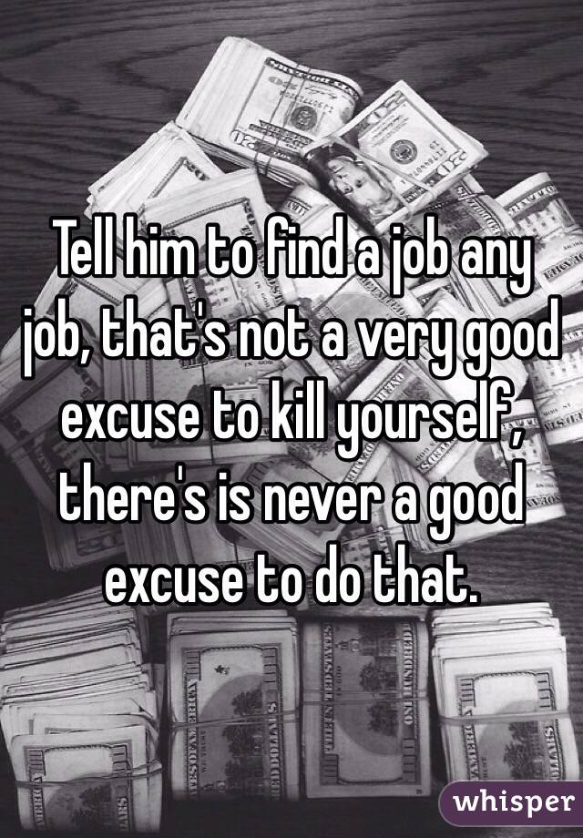 Tell him to find a job any job, that's not a very good excuse to kill yourself, there's is never a good excuse to do that. 