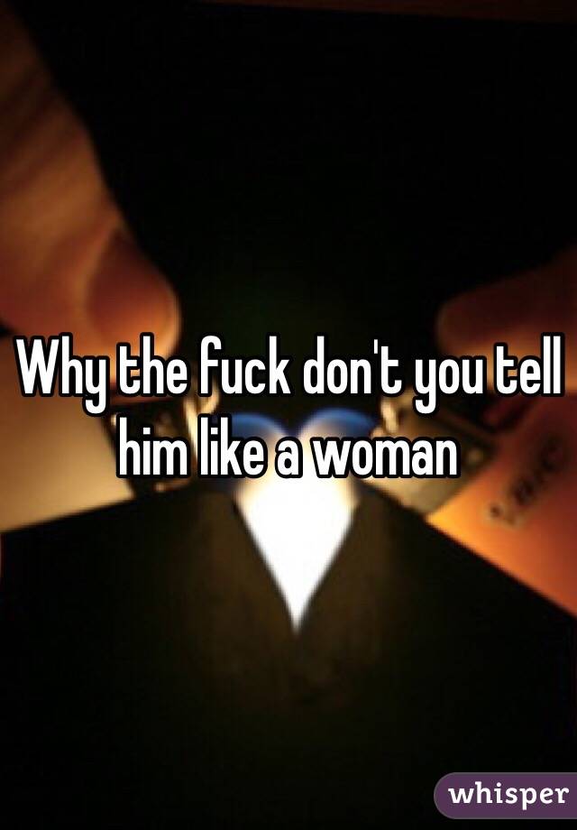 Why the fuck don't you tell him like a woman 