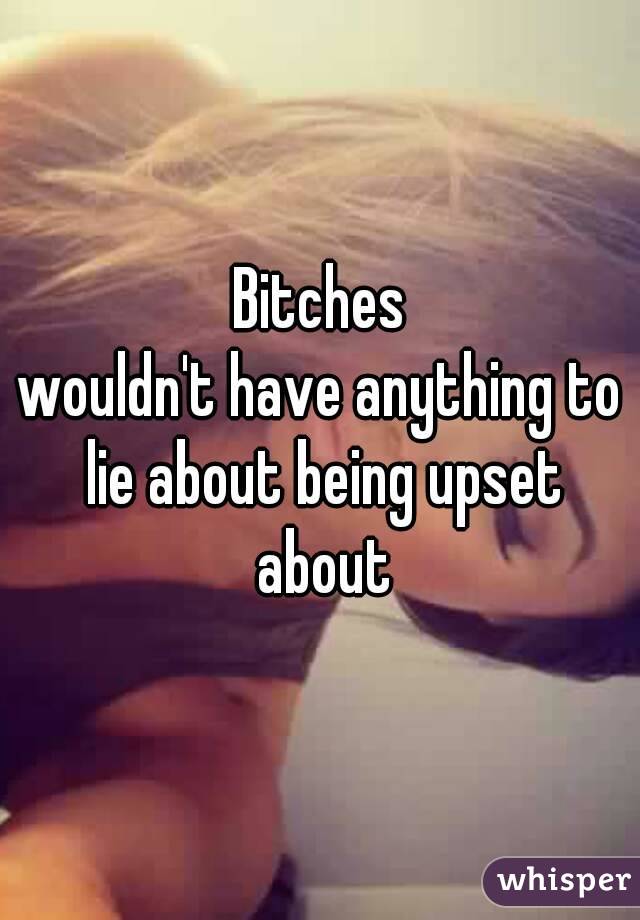 Bitches
wouldn't have anything to lie about being upset about