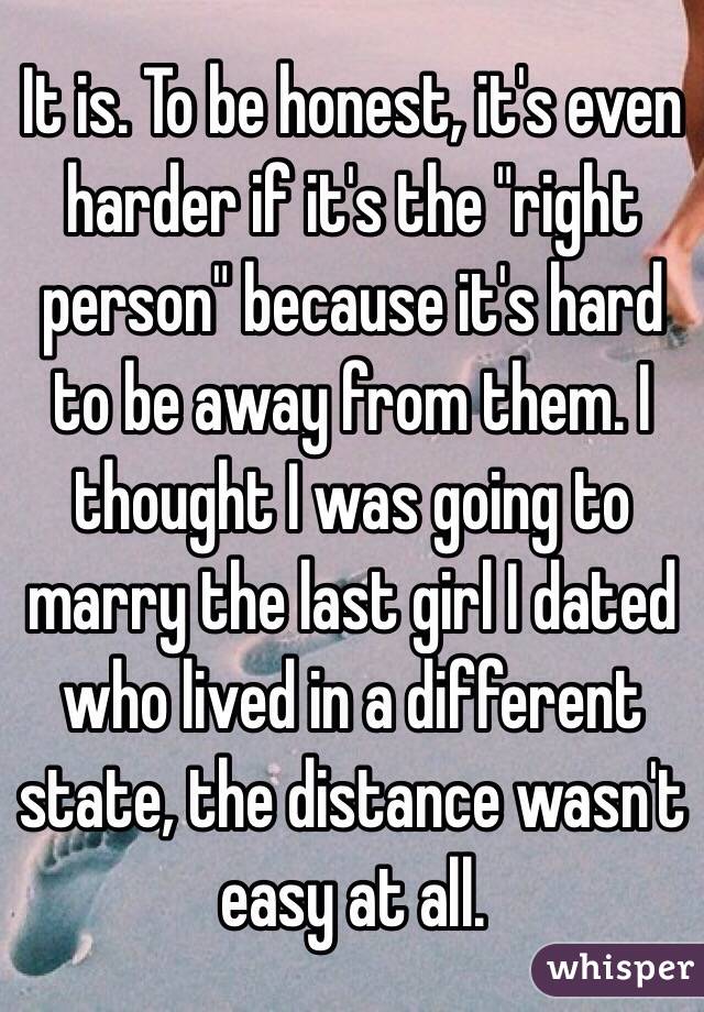 It is. To be honest, it's even harder if it's the "right person" because it's hard to be away from them. I thought I was going to marry the last girl I dated who lived in a different state, the distance wasn't easy at all. 