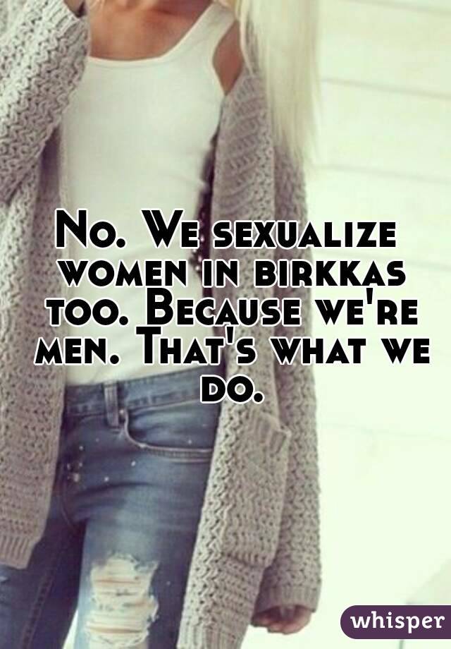 No. We sexualize women in birkkas too. Because we're men. That's what we do.
