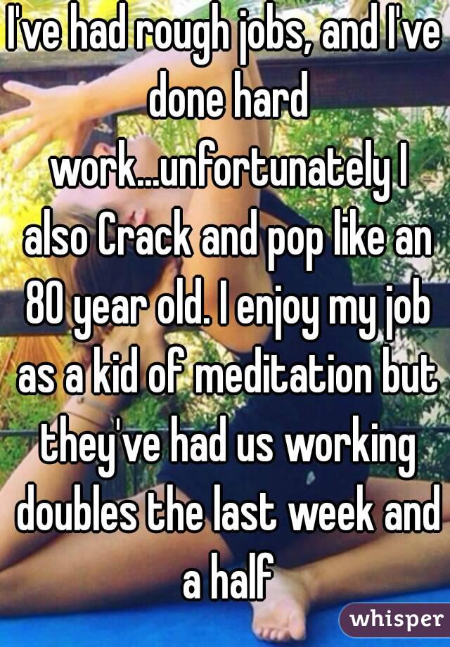 I've had rough jobs, and I've done hard work...unfortunately I also Crack and pop like an 80 year old. I enjoy my job as a kid of meditation but they've had us working doubles the last week and a half