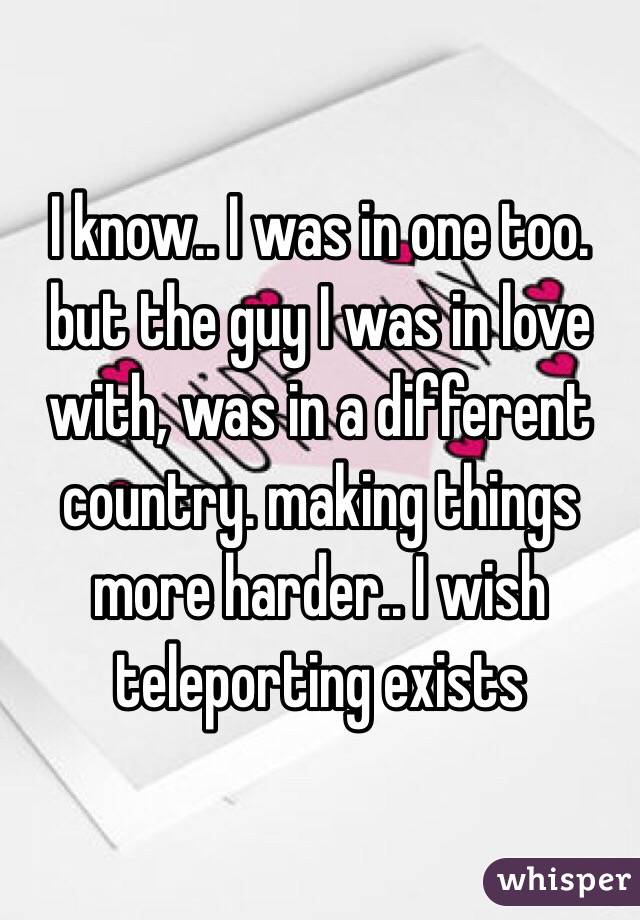 I know.. I was in one too. but the guy I was in love with, was in a different country. making things more harder.. I wish teleporting exists 