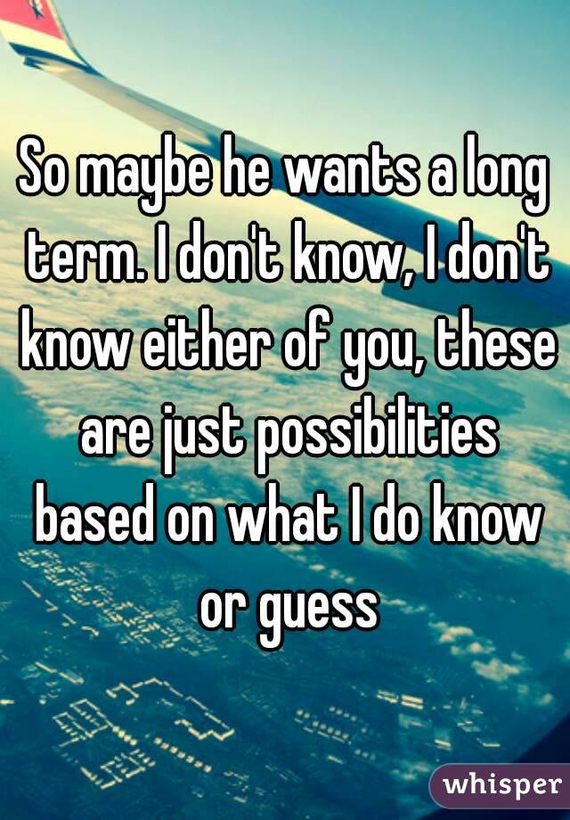 So maybe he wants a long term. I don't know, I don't know either of you, these are just possibilities based on what I do know or guess