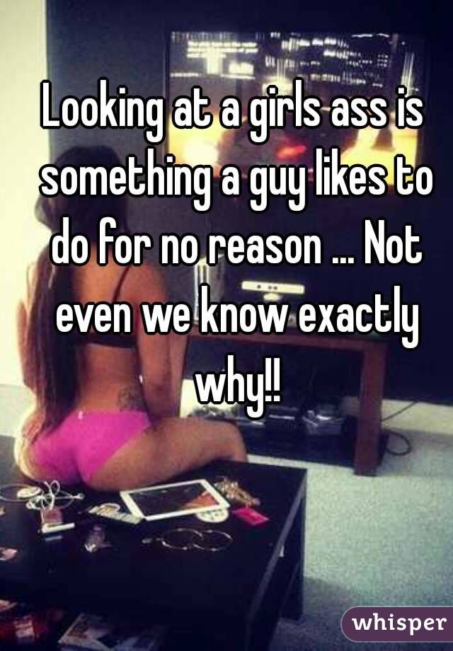 Looking at a girls ass is something a guy likes to do for no reason ... Not even we know exactly why!!