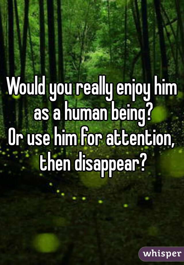 Would you really enjoy him as a human being?
Or use him for attention, then disappear?